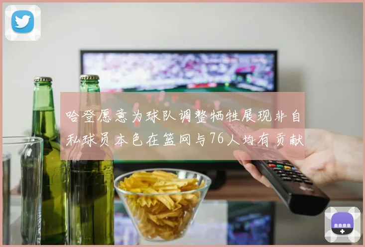 哈登愿意为球队调整牺牲展现非自私球员本色在篮网与76人均有贡献