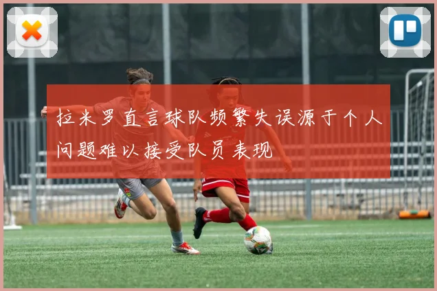 拉米罗直言球队频繁失误源于个人问题难以接受队员表现