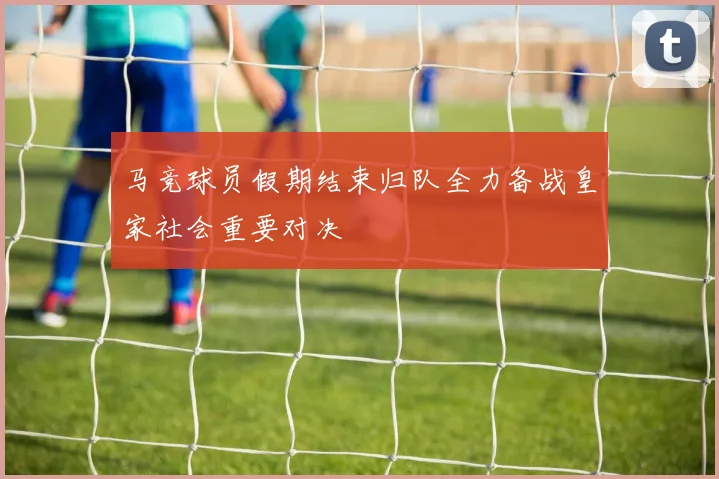 马竞球员假期结束归队全力备战皇家社会重要对决