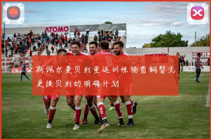 斯佩尔曼贝利重返训练场首钢暂无更换贝利的明确计划