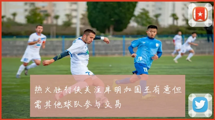 热火独行侠关注库明加国王有意但需其他球队参与交易