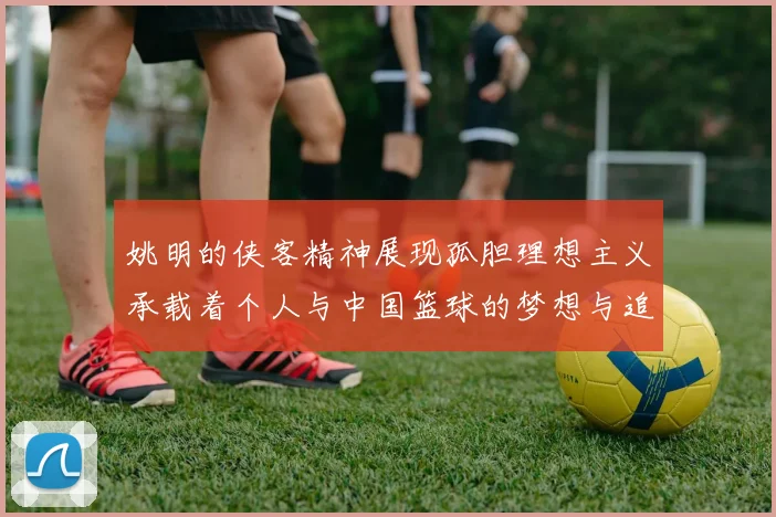 姚明的侠客精神展现孤胆理想主义承载着个人与中国篮球的梦想与追求