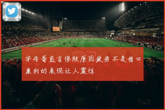 字母哥直言惨败原因疲劳不是借口康利的表现让人震惊