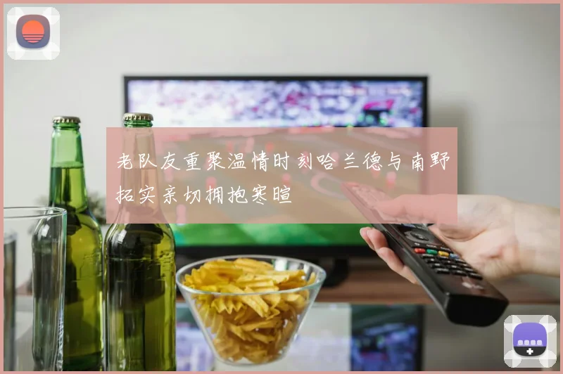 老队友重聚温情时刻哈兰德与南野拓实亲切拥抱寒暄