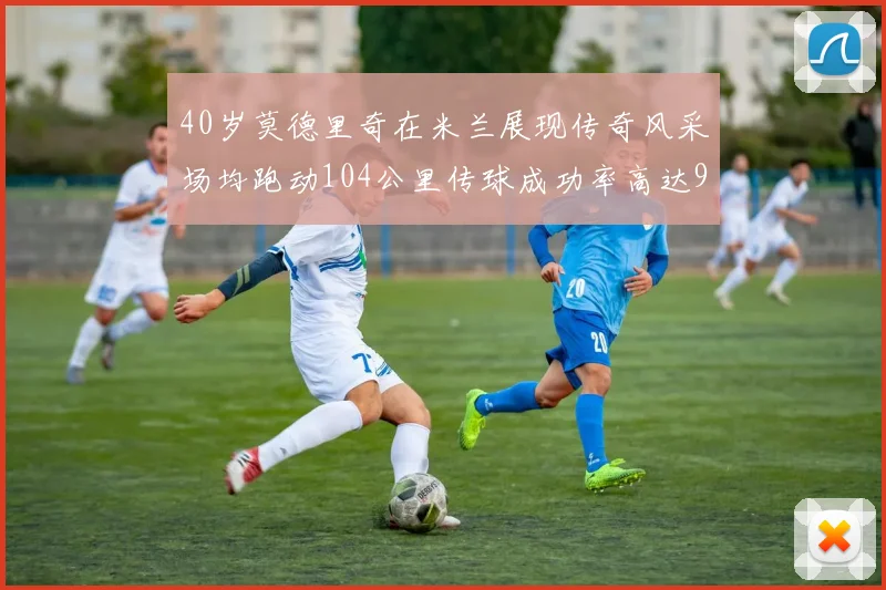 40岁莫德里奇在米兰展现传奇风采场均跑动104公里传球成功率高达91