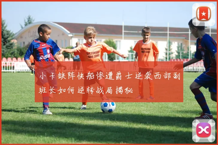 小卡缺阵快船惨遭爵士逆袭西部副班长如何逆转战局揭秘