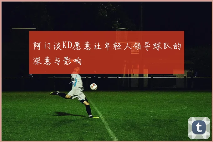 阿门谈KD愿意让年轻人领导球队的深意与影响