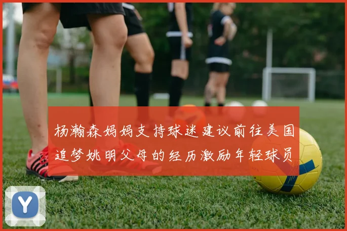 杨瀚森妈妈支持球迷建议前往美国追梦姚明父母的经历激励年轻球员