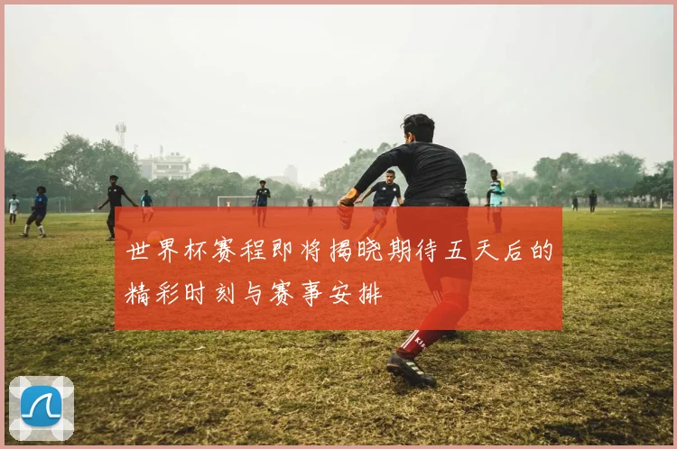 世界杯赛程即将揭晓期待五天后的精彩时刻与赛事安排