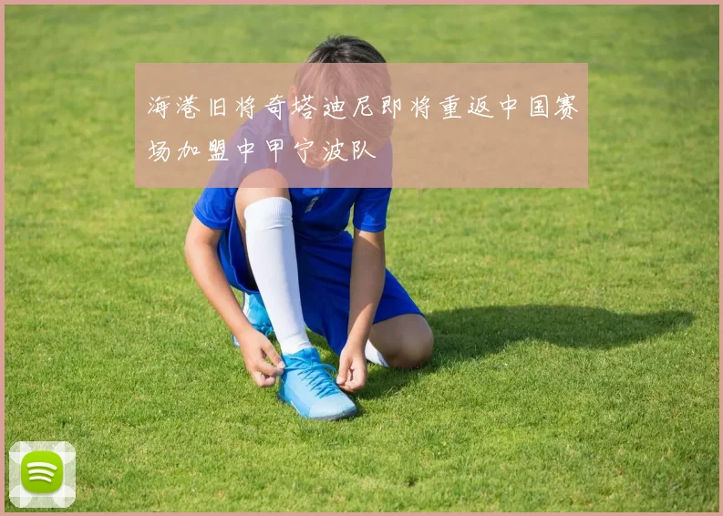 海港旧将奇塔迪尼即将重返中国赛场加盟中甲宁波队