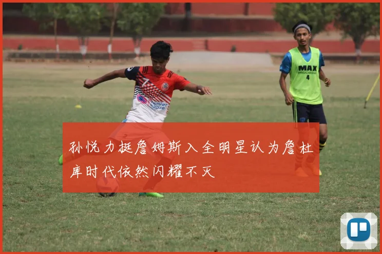 孙悦力挺詹姆斯入全明星认为詹杜库时代依然闪耀不灭