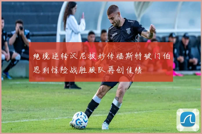 绝境逆转汉尼拔妙传福斯特破门伯恩利惊险战胜狼队再创佳绩