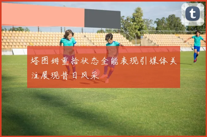 塔图姆重拾状态全能表现引媒体关注展现昔日风采