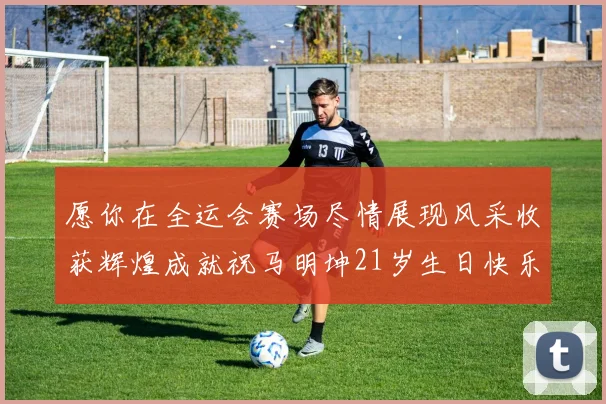 愿你在全运会赛场尽情展现风采收获辉煌成就祝马明坤21岁生日快乐