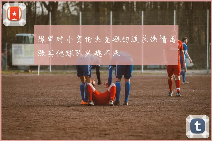 绿军对小贾伦杰克逊的追求热情高涨其他球队兴趣不及