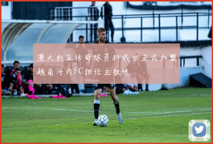 澳大利亚传奇球员科威尔正式加盟越南河内FC担任主教练