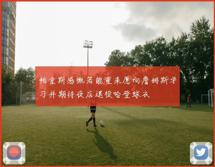 帕金斯感慨若能重来愿向詹姆斯学习并期待夜店退役哈登球衣