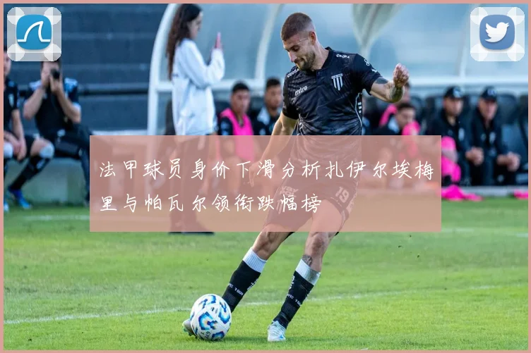 法甲球员身价下滑分析扎伊尔埃梅里与帕瓦尔领衔跌幅榜