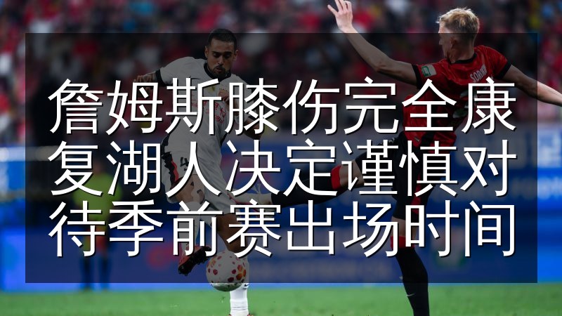 詹姆斯膝伤完全康复湖人决定谨慎对待季前赛出场时间