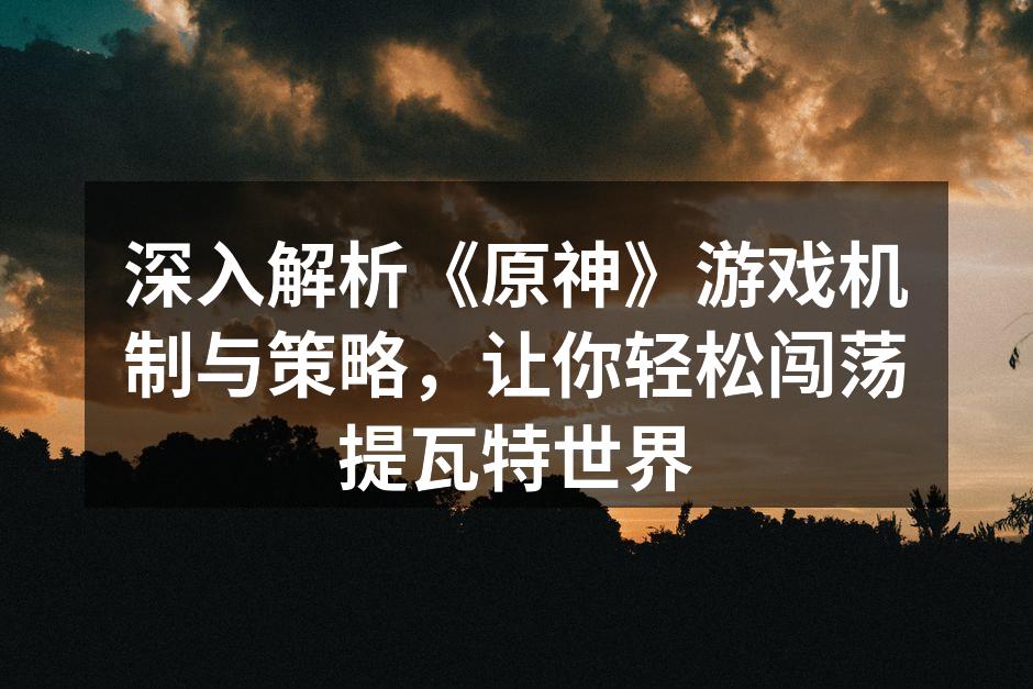 深入解析《原神》游戏机制与策略，让你轻松